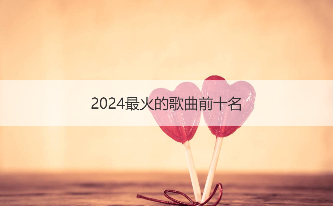 2024最火的歌曲前十名 十大网络爆红歌