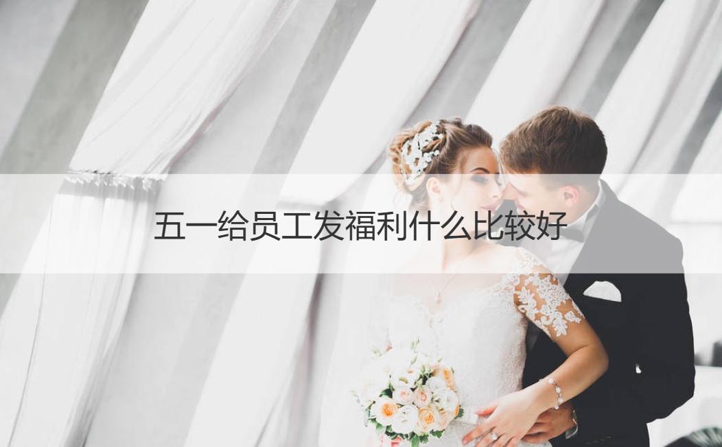 五一给员工发福利什么比较好 五一劳动节的