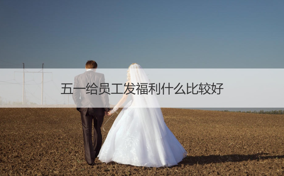 五一给员工发福利什么比较好   五一给员