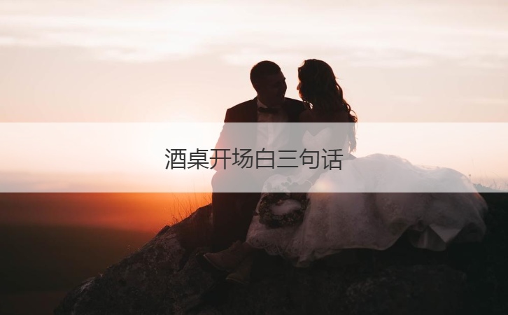 酒桌开场白三句话  酒桌上最实用的话