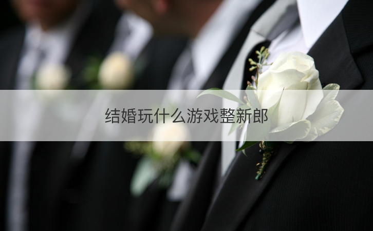 结婚玩什么游戏整新郎 结婚整新郎恶搞游戏